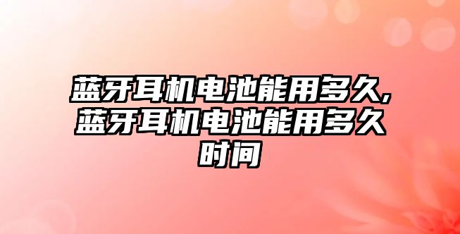 藍牙耳機電池能用多久,藍牙耳機電池能用多久時間