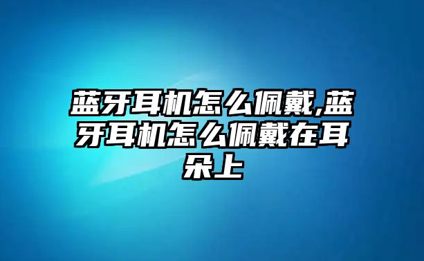 藍(lán)牙耳機(jī)怎么佩戴,藍(lán)牙耳機(jī)怎么佩戴在耳朵上