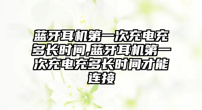 藍(lán)牙耳機第一次充電充多長時間,藍(lán)牙耳機第一次充電充多長時間才能連接