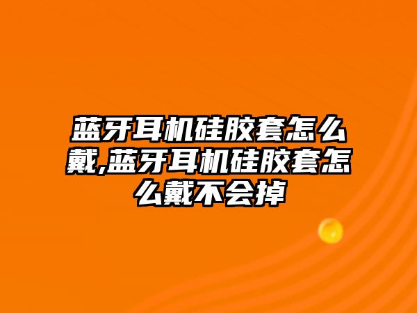 藍(lán)牙耳機(jī)硅膠套怎么戴,藍(lán)牙耳機(jī)硅膠套怎么戴不會(huì)掉